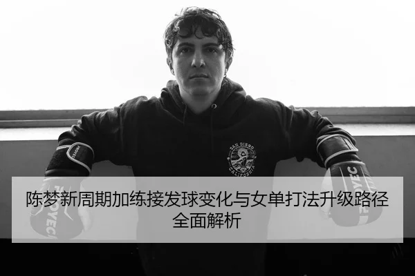 陈梦新周期加练接发球变化与女单打法升级路径全面解析